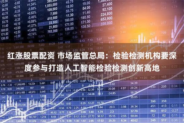 红涨股票配资 市场监管总局：检验检测机构要深度参与打造人工智能检验检测创新高地