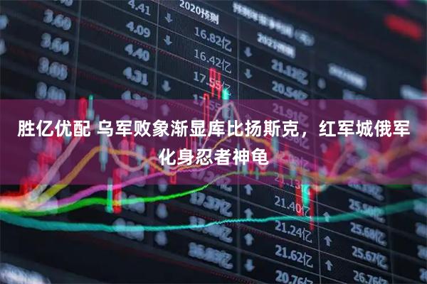 胜亿优配 乌军败象渐显库比扬斯克，红军城俄军化身忍者神龟