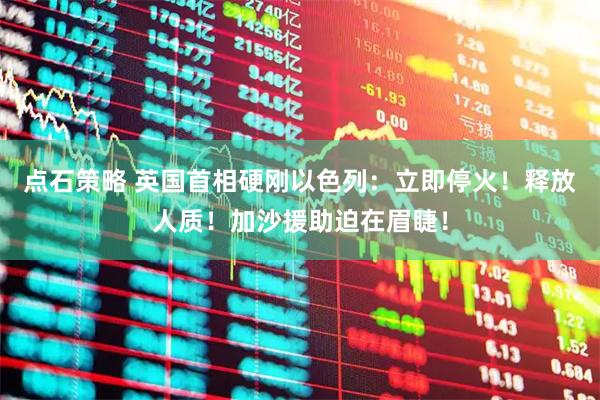 点石策略 英国首相硬刚以色列：立即停火！释放人质！加沙援助迫在眉睫！