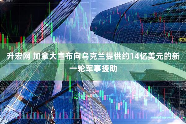 升宏网 加拿大宣布向乌克兰提供约14亿美元的新一轮军事援助