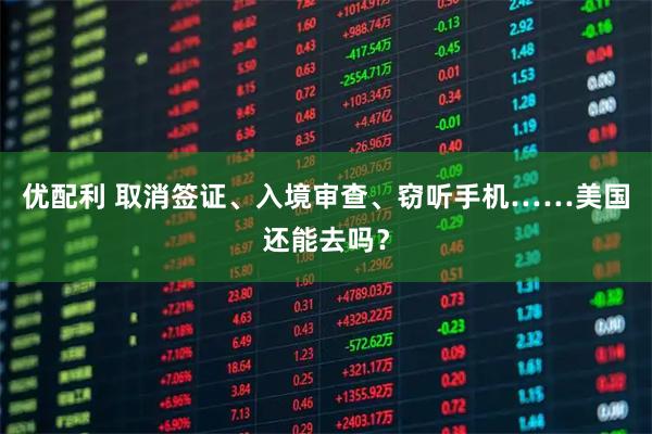 优配利 取消签证、入境审查、窃听手机……美国还能去吗？