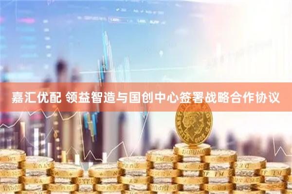 嘉汇优配 领益智造与国创中心签署战略合作协议