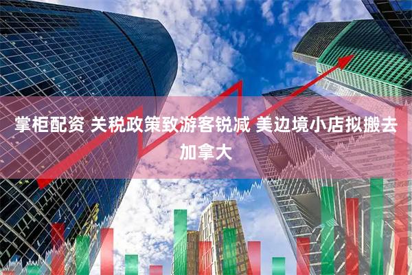 掌柜配资 关税政策致游客锐减 美边境小店拟搬去加拿大