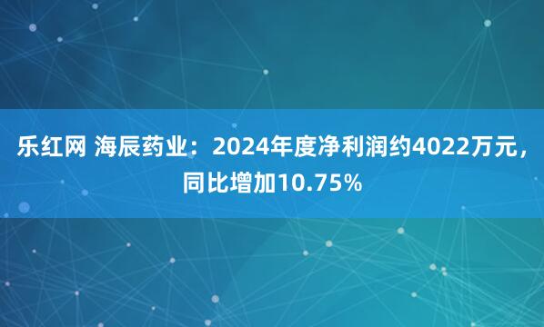 乐红网 海辰药业：2024年度净利润约4022万元，同比增加10.75%