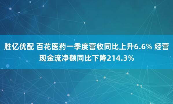 胜亿优配 百花医药一季度营收同比上升6.6% 经营现金流净额同比下降214.3%