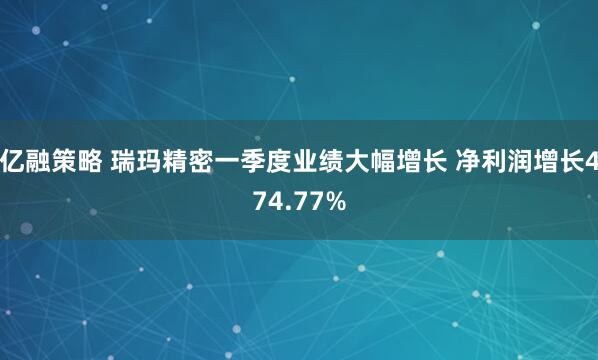亿融策略 瑞玛精密一季度业绩大幅增长 净利润增长474.77%