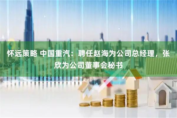 怀远策略 中国重汽：聘任赵海为公司总经理，张欣为公司董事会秘书