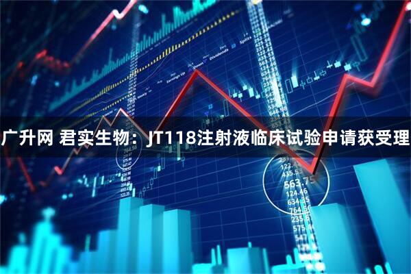 广升网 君实生物：JT118注射液临床试验申请获受理