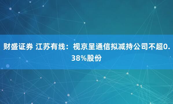 财盛证券 江苏有线：视京呈通信拟减持公司不超0.38%股份