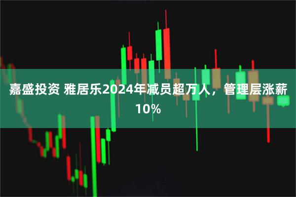 嘉盛投资 雅居乐2024年减员超万人，管理层涨薪10%
