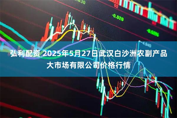 弘利配资 2025年5月27日武汉白沙洲农副产品大市场有限公司价格行情