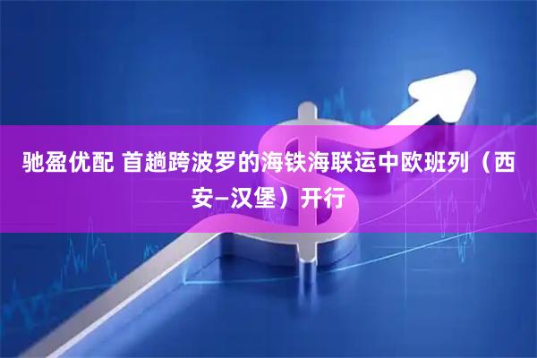 驰盈优配 首趟跨波罗的海铁海联运中欧班列（西安—汉堡）开行