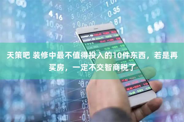 天策吧 装修中最不值得投入的10件东西，若是再买房，一定不交智商税了