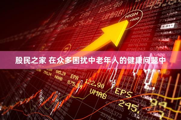 股民之家 在众多困扰中老年人的健康问题中