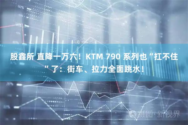 股鑫所 直降一万六！KTM 790 系列也“扛不住”了：街车、拉力全面跳水！