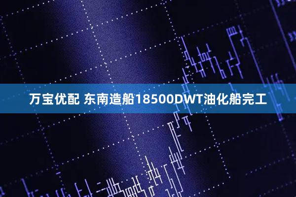 万宝优配 东南造船18500DWT油化船完工