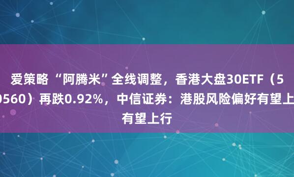 爱策略 “阿腾米”全线调整，香港大盘30ETF（520560）再跌0.92%，中信证券：港股风险偏好有望上行