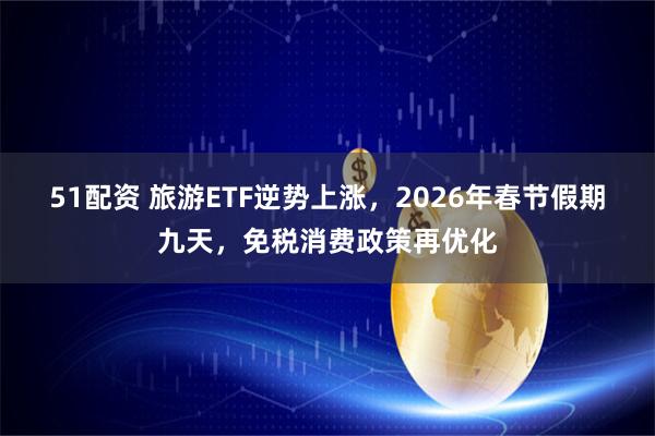 51配资 旅游ETF逆势上涨，2026年春节假期九天，免税消费政策再优化