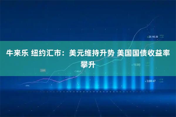 牛来乐 纽约汇市：美元维持升势 美国国债收益率攀升