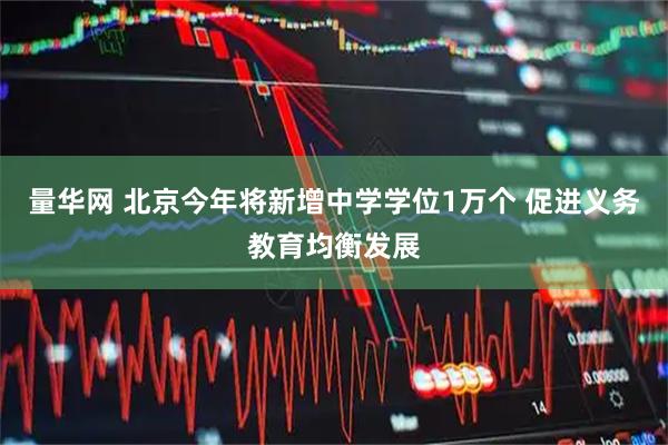 量华网 北京今年将新增中学学位1万个 促进义务教育均衡发展