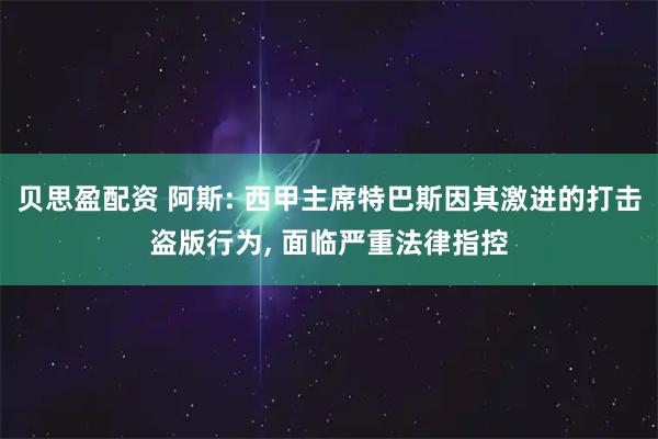 贝思盈配资 阿斯: 西甲主席特巴斯因其激进的打击盗版行为, 面临严重法律指控