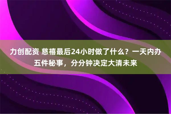 力创配资 慈禧最后24小时做了什么？一天内办五件秘事，分分钟决定大清未来