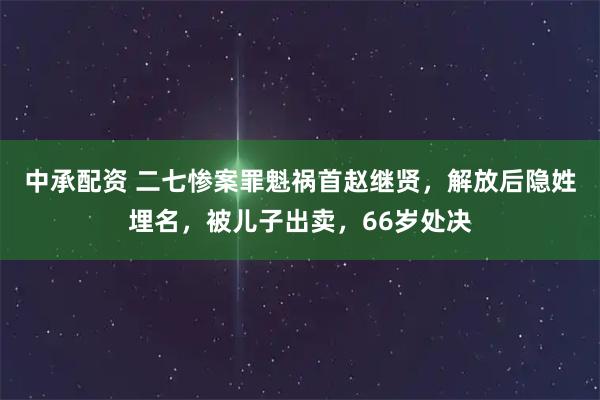 中承配资 二七惨案罪魁祸首赵继贤，解放后隐姓埋名，被儿子出卖，66岁处决