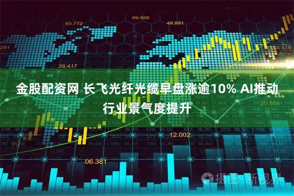 金股配资网 长飞光纤光缆早盘涨逾10% AI推动行业景气度提升