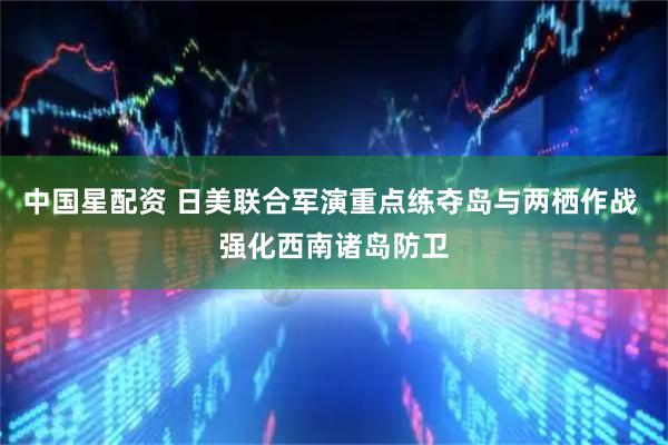 中国星配资 日美联合军演重点练夺岛与两栖作战 强化西南诸岛防卫