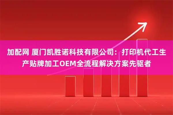 加配网 厦门凯胜诺科技有限公司：打印机代工生产贴牌加工OEM全流程解决方案先驱者