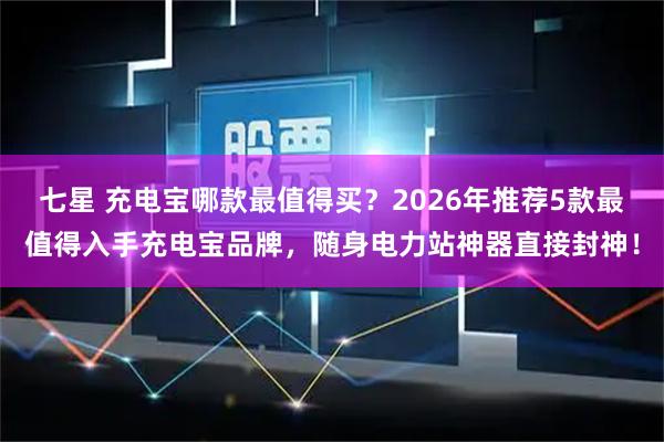 七星 充电宝哪款最值得买？2026年推荐5款最值得入手充电宝品牌，随身电力站神器直接封神！