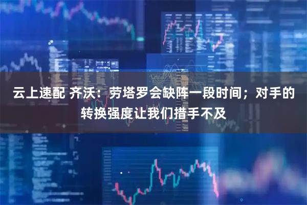 云上速配 齐沃：劳塔罗会缺阵一段时间；对手的转换强度让我们措手不及