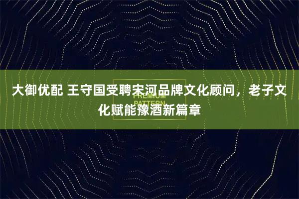 大御优配 王守国受聘宋河品牌文化顾问，老子文化赋能豫酒新篇章