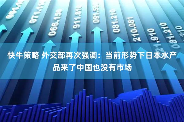 快牛策略 外交部再次强调：当前形势下日本水产品来了中国也没有市场