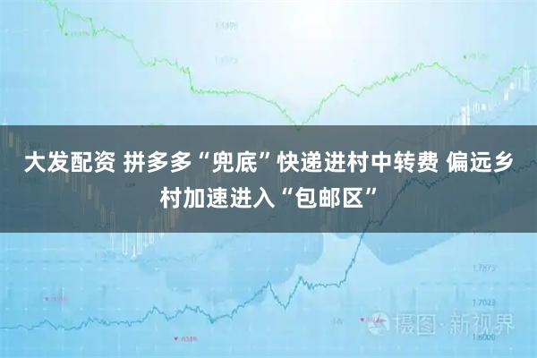 大发配资 拼多多“兜底”快递进村中转费 偏远乡村加速进入“包邮区”