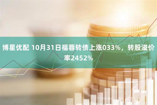 博星优配 10月31日福蓉转债上涨033%，转股溢价率2452%