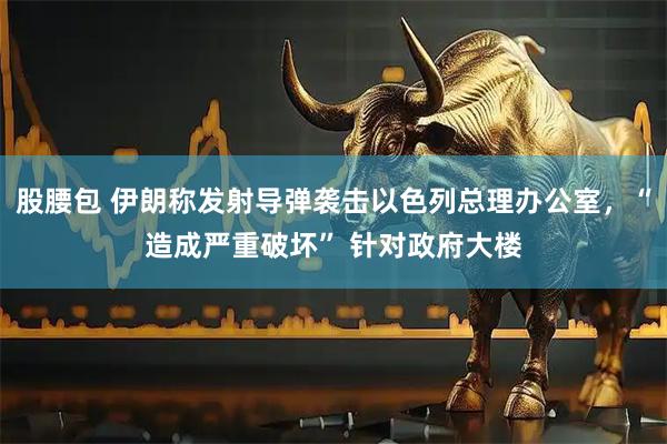 股腰包 伊朗称发射导弹袭击以色列总理办公室，“造成严重破坏” 针对政府大楼