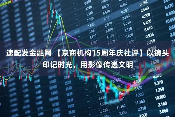 速配发金融网 【京商机构15周年庆社评】以镜头印记时光，用影像传递文明