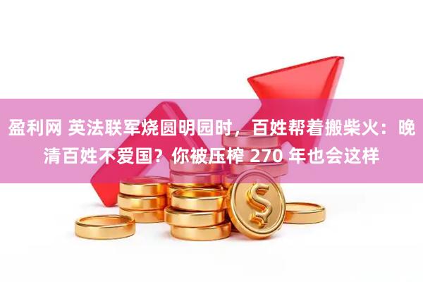 盈利网 英法联军烧圆明园时，百姓帮着搬柴火：晚清百姓不爱国？你被压榨 270 年也会这样