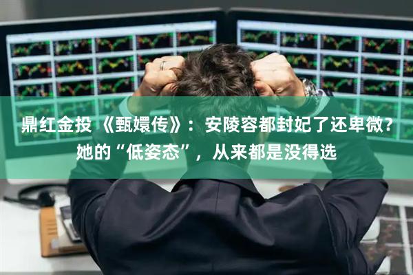 鼎红金投 《甄嬛传》：安陵容都封妃了还卑微？她的“低姿态”，从来都是没得选