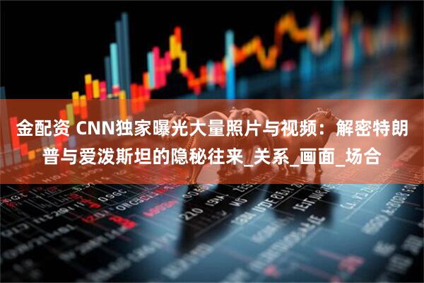 金配资 CNN独家曝光大量照片与视频：解密特朗普与爱泼斯坦的隐秘往来_关系_画面_场合
