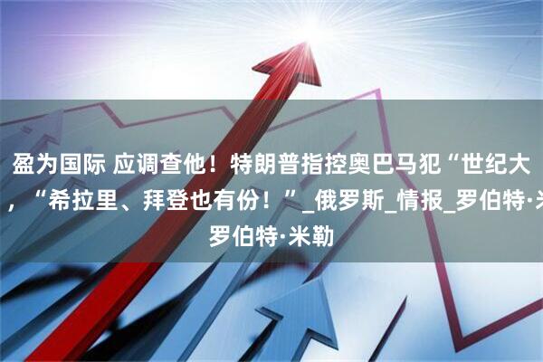 盈为国际 应调查他！特朗普指控奥巴马犯“世纪大罪”，“希拉里、拜登也有份！”_俄罗斯_情报_罗伯特·米勒