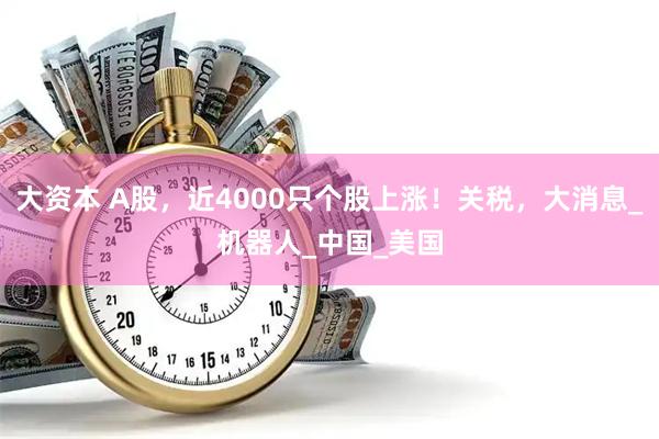 大资本 A股，近4000只个股上涨！关税，大消息_机器人_中国_美国