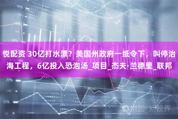 悦配资 30亿打水漂？美国州政府一纸令下，叫停治海工程，6亿投入恐泡汤_项目_杰夫·兰德里_联邦