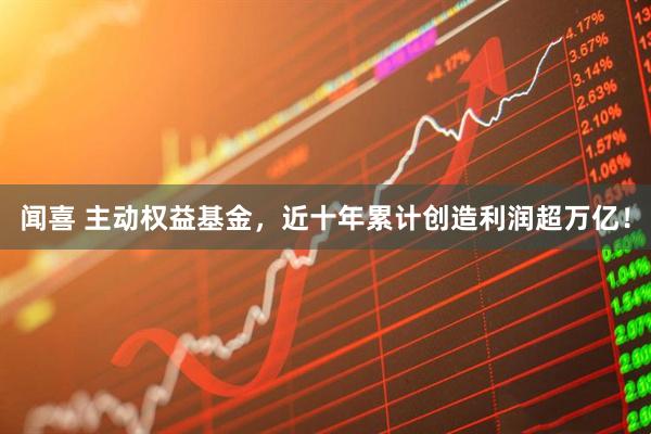 闻喜 主动权益基金，近十年累计创造利润超万亿！