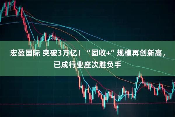 宏盈国际 突破3万亿！“固收+”规模再创新高，已成行业座次胜负手
