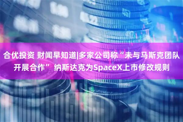 合优投资 财闻早知道|多家公司称“未与马斯克团队开展合作” 纳斯达克为SpaceX上市修改规则