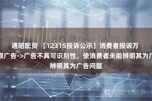 通昭配资 【12315投诉公示】消费者投诉万 科Ａ虚假广告->广告不具可识别性，使消费者未能辨明其为广告问题